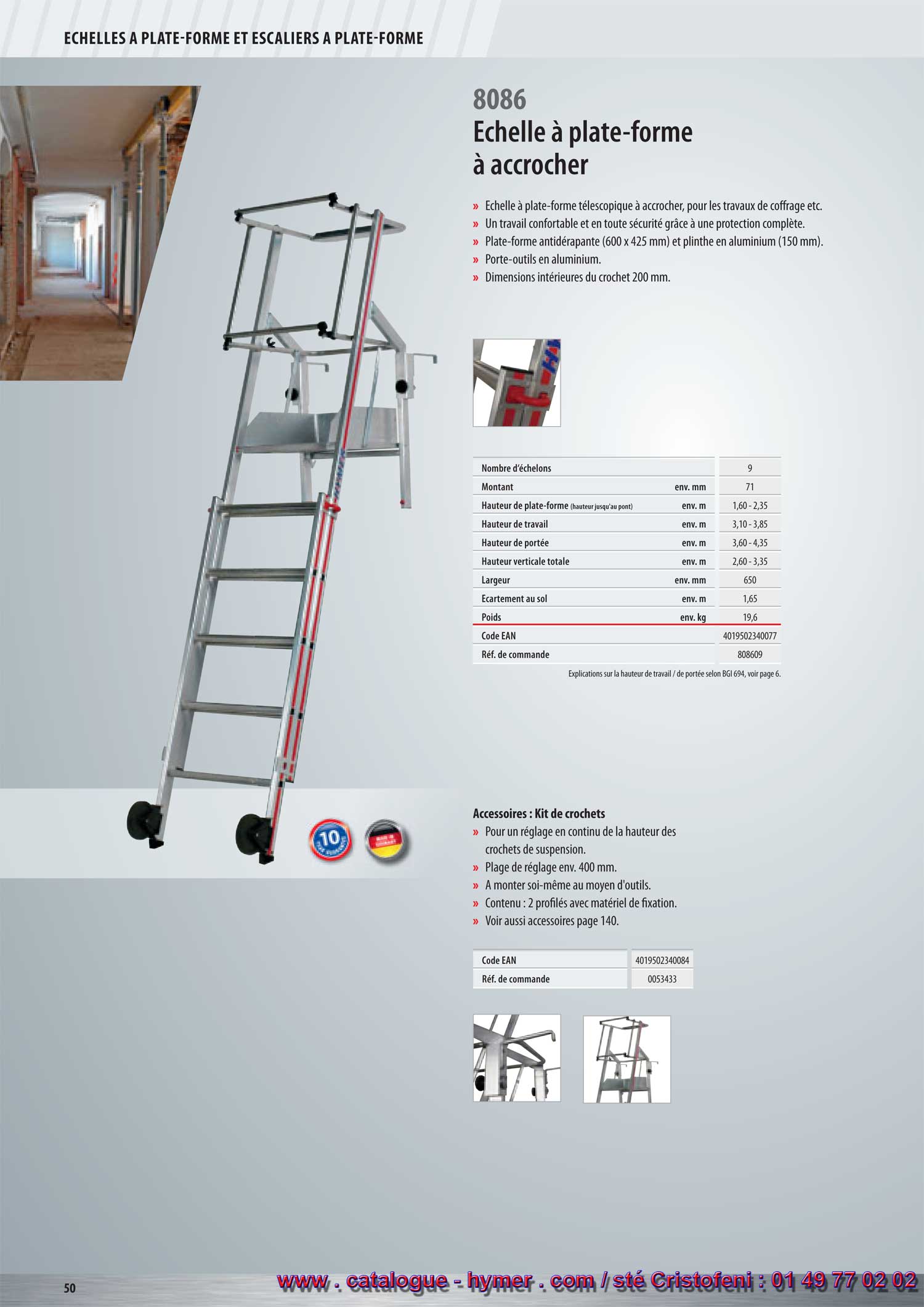 ECHELLES A PLATE-FORME ET ECHELLES A PALIER 



Échelle à plate-forme à accrocher 

– Échelle à plate-forme télescopique à accrocher pour les travaux de coffrage etc. 
– Travailler en tout confort et en toute sécurité grâce à la protection complète. 
– Plate-forme antidérapante en aluminium (600 x 425 mm) et plinthe en 
aluminium (150 mm). 
– Tablette porte-outils en aluminium. 
– Dimensions intérieures du crochet 200 mm. 
Accessoires : Kit de crochets 

– Pour un réglage en haut. continu des crochets. 
– Plage de réglage env. 400 cm. 
– A monter soi-même au moyen d‘outils. 
– Contenu : 2 profilés avec matériel de fixation. 
– Voir également les accessoires page 159. 
Code EAN 4019502340084 S 
Réf. de commande 0053433 
96,00 

8086 
5 ans de garantie ! 
Nombre d‘échelons 9 S 
Montant env. mm 71 
Haut. vert. (haut. jusqu‘à la plate-forme) env. m 1,60 - 2,35 
Hauteur de travail env. m 3,10 - 3,85 
Hauteur de portée env. m 3,60 - 4,35 
Hauteur verticale env. m 2,60 - 3,35 
Largeur env. m 650 
Écartement env. m 1,65 
Poids env. kg 19,6 